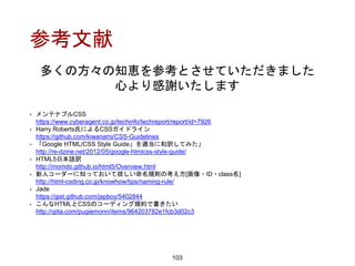 参考文献
103
• メンテナブルCSS
https://www.cyberagent.co.jp/techinfo/techreport/report/id=7926
• Harry Roberts氏によるCSSガイドライン
https://github.com/kiwanami/CSS-Guidelines
• 「Google HTML/CSS Style Guide」を適当に和訳してみた」
http://re-dzine.net/2012/05/google-htmlcss-style-guide/
• HTML5日本語訳
http://momdo.github.io/html5/Overview.html
• 新人コーダーに知っておいて欲しい命名規則の考え方[画像・ID・class名]
http://html-coding.co.jp/knowhow/tips/naming-rule/
• Jade
https://gist.github.com/japboy/5402844
• こんなHTMLとCSSのコーディング規約で書きたい
http://qiita.com/pugiemonn/items/964203782e1fcb3d02c3
多くの方々の知恵を参考とさせていただきました
心より感謝いたします
 