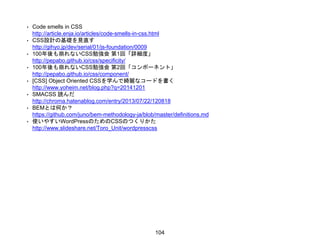 • Code smells in CSS
http://article.enja.io/articles/code-smells-in-css.html
• CSS設計の基礎を見直す
http://gihyo.jp/dev/serial/01/js-foundation/0009
• 100年後も崩れないCSS勉強会 第1回「詳細度」
http://pepabo.github.io/css/specificity/
• 100年後も崩れないCSS勉強会 第2回「コンポーネント」
http://pepabo.github.io/css/component/
• [CSS] Object Oriented CSSを学んで綺麗なコードを書く
http://www.yoheim.net/blog.php?q=20141201
• SMACSS 読んだ
http://chroma.hatenablog.com/entry/2013/07/22/120818
• BEMとは何か？
https://github.com/juno/bem-methodology-ja/blob/master/definitions.md
• 使いやすいWordPressのためのCSSのつくりかた
http://www.slideshare.net/Toro_Unit/wordpresscss
104
 
