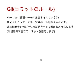 Git(コミットのルール)
バージョン管理ツールの主流とされているGit
コミットメッセージに一定のルールを与えることで、
共同開発者が何を行なったかを一目でわかるようにします
(今回は日本語でのコミットを想定します)
12
 