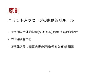 原則
• 1行目に全体的説明(タイトル)を50 字以内で記述
• 2行目は空白行
• 3行目以降に変更内容の詳細(何をなぜ)を記述
13
コミットメッセージの原則的なルール
 