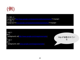 (例)
22
/* NG */
div {
background: url(http://www.google.com/images/example);
}
/* OK */
div {
background: url(//www.google.com/images/example);
}
<!-- NG -->
<script src="http://www.google.com/js/gweb/analytics/autotrack.js"></script>
<!-- OK -->
<script src="//www.google.com/js/gweb/analytics/autotrack.js"></script>
http:が省略されてい
る
 