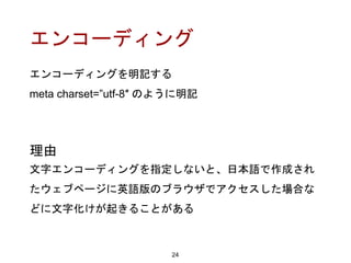 エンコーディング
エンコーディングを明記する
meta charset=”utf-8″ のように明記
24
理由
文字エンコーディングを指定しないと、日本語で作成され
たウェブページに英語版のブラウザでアクセスした場合な
どに文字化けが起きることがある
 