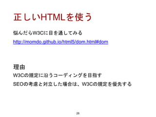 正しいHTMLを使う
悩んだらW3Cに目を通してみる
http://momdo.github.io/html5/dom.html#dom
26
理由
W3Cの規定に沿うコーディングを目指す
SEOの考慮と対立した場合は、W3Cの規定を優先する
 