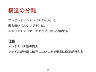 構造の分離
プレゼンテーション（スタイル）と
振る舞い（スクリプト）は、
ストラクチャ（マークアップ）から分離する
27
理由
メンテナンス性の向上
ファイルが分割し依存しないことで安易に修正が行える
 