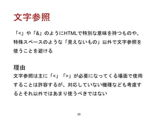 文字参照
「<」や「&」のようにHTMLで特別な意味を持つものや、
特殊スペースのような「見えないもの」以外で文字参照を
使うことを避ける
29
理由
文字参照は主に「<」「>」が必要になってくる場面で使用
することは許容するが、対応していない機種なども考慮す
るとそれ以外ではあまり使うべきではない
 
