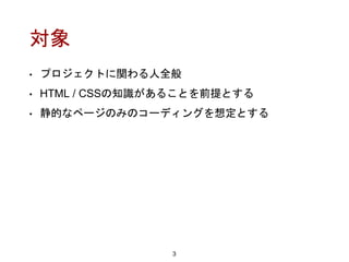 対象
• プロジェクトに関わる人全般
• HTML / CSSの知識があることを前提とする
• 静的なページのみのコーディングを想定とする
3
 