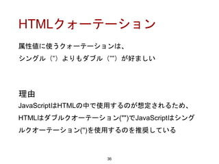 HTMLクォーテーション
属性値に使うクォーテーションは、
シングル（”）よりもダブル（””）が好ましい
36
理由
JavaScriptはHTMLの中で使用するのが想定されるため、
HTMLはダブルクオーテーション("")でJavaScriptはシング
ルクオーテーション('')を使用するのを推奨している
 