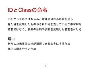 IDとClassの命名
IDとクラス名にはちゃんと意味の分かる名前を使う
見た目を反映したものやそれが何を表しているか不可解な
名前ではなく、要素の目的や役割を反映した名前を付ける
42
理由
制作した当事者以外が把握できるようにするため
修正に耐えやすいため
 