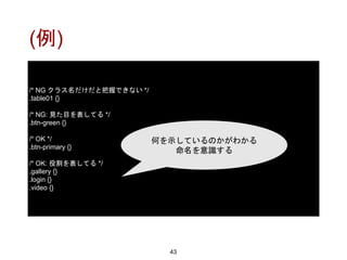 (例)
43
/* NG クラス名だけだと把握できない */
.table01 {}
/* NG: 見た目を表してる */
.btn-green {}
/* OK */
.btn-primary {}
/* OK: 役割を表してる */
.gallery {}
.login {}
.video {}
何を示しているのかがわかる
命名を意識する
 