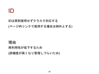 ID
IDは原則使用せずクラスで対応する
(ページ内リンクで使用する場合は例外とする)
46
理由
再利用性が低下するため
(詳細度が高くなり管理しづらいため)
 