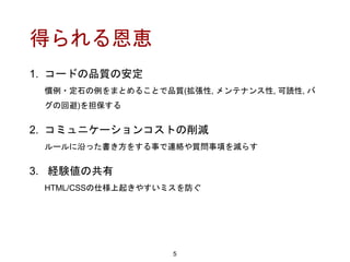 得られる恩恵
1. コードの品質の安定
慣例・定石の例をまとめることで品質(拡張性, メンテナンス性, 可読性, バ
グの回避)を担保する
2. コミュニケーションコストの削減
ルールに沿った書き方をする事で連絡や質問事項を減らす
3. 経験値の共有
HTML/CSSの仕様上起きやすいミスを防ぐ
5
 