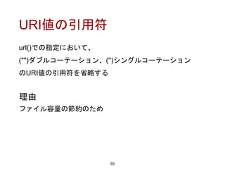 URI値の引用符
url()での指定において、
("")ダブルコーテーション、('')シングルコーテーション
のURI値の引用符を省略する
55
理由
ファイル容量の節約のため
 
