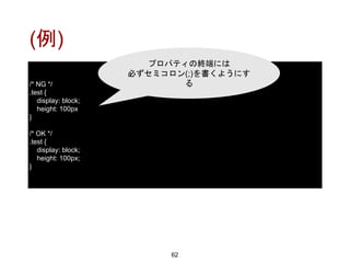 (例)
62
/* NG */
.test {
display: block;
height: 100px
}
/* OK */
.test {
display: block;
height: 100px;
}
プロパティの終端には
必ずセミコロン(;)を書くようにす
る
 