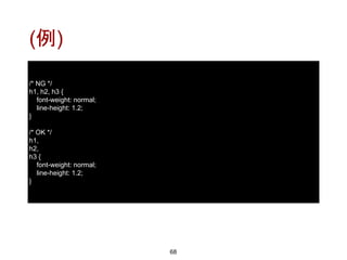 (例)
68
/* NG */
h1, h2, h3 {
font-weight: normal;
line-height: 1.2;
}
/* OK */
h1,
h2,
h3 {
font-weight: normal;
line-height: 1.2;
}
 