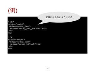 (例)
74
/* NG */
<ul class="navList">
<li class="navList__item">
<a class="navList__item__link" href=""></a>
</li>
</ul>
/* OK */
<ul class="navList">
<li class="navList__item">
<a class="navList__link" href=""></a>
</li>
</ul>
冗長にならないようにする
 