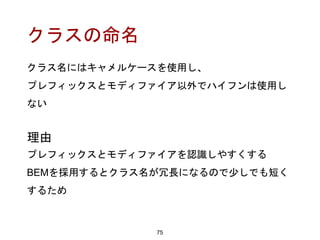 クラスの命名
75
理由
プレフィックスとモディファイアを認識しやすくする
BEMを採用するとクラス名が冗長になるので少しでも短く
するため
クラス名にはキャメルケースを使用し、
プレフィックスとモディファイア以外でハイフンは使用し
ない
 