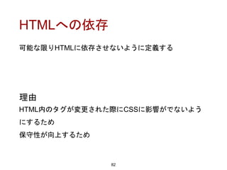 HTMLへの依存
82
理由
HTML内のタグが変更された際にCSSに影響がでないよう
にするため
保守性が向上するため
可能な限りHTMLに依存させないように定義する
 
