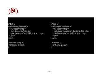 (例)
83
/* NG */
<div class="contents">
<div class="wrap">
<h2>Contents Title</h2>
<p>Contents の本文が入ります。</p>
</div>
</div>
.contents .wrap h2 {
font-size: 2.4rem;
}
/* OK */
<div class="contents">
<div class="wrap">
<h2 class="headline">Contents Title</h2>
<p>Contents の本文が入ります。</p>
</div>
</div>
.headline {
font-size: 2.4rem;
}
 