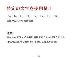特定の文字を使用禁止
90
理由
Windowsでファイル名に使用することが出来ないため
(その他の記号も使用をする際には注意が必要)
「」,「/」,「:」,「?」,「<」,「>」,「|」,「＄」
上記のの文字の使用禁止
 