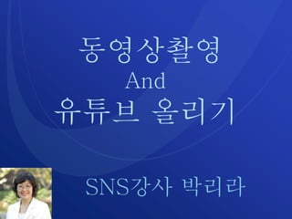 동영상촬영
And
유튜브 올리기
SNS강사 박리라
 