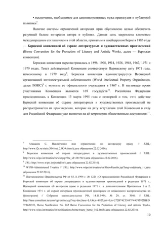 10
• исключение, необходимое для административных нужд правосудия и публичной
политики7
.
Наличие системы ограничений авторских прав обусловлено целью обеспечить
разумный баланс интересов автора и публики. Данная цель закреплена ключевым
международным соглашением в этой области, принятым в швейцарском Берне в 1886 году
— Бернской конвенцией об охране литературных и художественных произведений
(Berne Convention for the Protection of Literary and Artistic Works, далее — Бернская
конвенция).
Бернская конвенция пересматривалась в 1896, 1908, 1914, 1928, 1948, 1967, 1971 и
1979 годах. Текст действующей Конвенции соответствует Парижскому акту 1971 года,
измененному в 1979 году8
. Бернская конвенция администрируется Всемирной
организацией интеллектуальной собственности (World Intellectual Property Organization,
далее ВОИС)9
с момента ее официального учреждения в 1967 г. В настоящее время
участниками Конвенции являются 169 государств10
. Российская Федерация
присоединилась к Конвенции 13 марта 1995 года с оговоркой о том, «что действие
Бернской конвенции об охране литературных и художественных произведений не
распространяется на произведения, которые на дату вступления этой Конвенции в силу
для Российской Федерации уже являются на её территории общественным достоянием»11
.
7
Атанасов С. Исключения или ограничения по авторскому праву // URL:
http://www.i2r.ru/static/504/out_23439.shtml (дата обращения 22.02.2016).
8
Бернская конвенция об охране литературных и художественных произведений // URL:
http://www.wipo.int/treaties/ru/text.jsp?file_id=283702 (дата обращения 22.02.2016).
9
URL: http://www.wipo.int/portal/en/ (дата обращения 22.02.2016).
10
WIPO-Administered Treaties // URL: http://www.wipo.int/treaties/en/ShowResults.jsp?lang=en&treaty_i (дата
обращения 22.02.2016).
11
Постановление Правительства РФ от 03.11.1994 г. № 1224 «О присоединении Российской Федерации к
Бернской конвенции об охране литературных и художественных произведений в редакции 1971 г.,
Всемирной конвенции об авторском праве в редакции 1971 г. и дополнительным Протоколам 1 и 2,
Конвенции 1971 г. об охране интересов производителей фонограмм от незаконного воспроизводства их
(фонограмм) // Собрание законодательства РФ, 14.11.1994, № 29, ст. 3046. // URL:
http://base.consultant.ru/cons/cgi/online.cgi?req=doc;base=LAW;n=4927;dst=0;ts=272B74C33697F44C95925BED
7F86BD31, Berne Notification No. 162 Berne Convention for the Protection of Literary and Artistic Works.
http://www.wipo.int/treaties/en/notifications/berne/treaty_berne_162.html (дата обращения 22.02.2016).
 