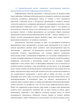 13
1.4.	 Концептуальный	 анализ	 вторичного	 использования	 сиротских	
произведений	в	условиях	информационного	общества	
Информационное общество предъявляет к законодательству об авторском праве
новые требования. Свободная публикация контента в интернете в десятки раз увеличивает
количество создаваемых произведений, многие из которых в итоге оказываются
сиротскими. Свободный доступ к большинству произведений в интернете, развитие
технологий «пиратского» копирования произведений с лицензируемым доступом, а также
распространенность пиринговых сетей и торрент-трекеров играют в этом процессе не
последнюю роль. Конечно, далеко не все произведения в сети представляют какую-либо
культурную ценность и вообще предназначены для культурного оборота (некоторые
произведения создаются автором преимущественно для себя — заметки, дневники и т. п.).
Однако, согласно международным нормам авторского права, закон должен защищать
произведение независимо от его ценности и назначения.
Дополнительно запутывает ситуацию тот факт, что расширяются возможности
редактирования чужих произведений и создания новых произведений на их основе. В
качестве простейшего примера можно упомянуть такой распространенный жанр как
демотиваторы — формально, это разновидность настенного плаката, пародирующая
мотиваторы (плакаты, предназначенные для создания рабочего настроения),
использующая схожие с мотиваторами изображения, но с подписями, направленными на
создание атмосферы обречённости и бессмысленности человеческих усилий. Как правило,
изображение, используемое в демотиваторе, создано не тем человеком, который
прикрепляет к нему подпись. Часто это фотографии, найденные в сети и изначально не
имеющие никакого отношения к теме демотиватора, поэтому одна и та же фотография
может служить основой для множества разных демотиваторов. В этих условиях было бы
крайне затруднительно ввести какой-либо механизм учета всех случаев использования ее
как художественного произведения и защиты прав ее автора, тем более, что сама
фотография часто взята с сайта, где автор не обозначен. Еще более сложно обстоит дело с
аудиопроизведениями. В большинстве стран, где действует законодательство об
авторском праве и смежных правах, его нормы, регулирующие использование фонограмм,
сложны настолько, что разобраться в них под силу только профессиональному юристу.
Между тем, современная музыка включает такие жанры, в которых новое произведение
создается путем многократного наложения друг на друга сэмплов из многих других
произведений, добавления к ним эффектов, изменения звучания иногда до полной
неузнаваемости. Выпускаются библиотеки сэмплов, каждый из которых защищен
авторским правом, однако в библиотеке не всегда указано, кто считается автором и как с
 