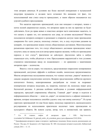 14
этим автором связаться. В условиях все более жесткой конкуренции в музыкальной
индустрии музыканты и ди-джеи часто оставляют без внимания тот факт, что
использованный ими сэмпл кому-то принадлежит, и таким образом оказываются под
угрозой судебного преследования.
Что касается сиротских произведений, если они попадают в интернет, можно с
почти полной уверенностью сказать, что авторское право на них на практике не будет
действовать. Если уж права живых и известных авторов часто невозможно защитить, то
что сказать о правах тех, кто неизвестен или умер, не оставив наследников? Многие
пользователи интернета копируют и размещают в открытом доступе такие произведения
совершенно без злого умысла, поскольку считают, что, в силу отсутствия указания на
копирайт, эти произведения можно считать общественным достоянием. Многочисленные
разъяснения юристами того, что статус общественного достояния произведение может
получить лишь по закону или если автор прямо выразил желание, чтобы его произведение
перешло в этот статус16
, фактически не действуют. Достаточно зайти в любую
социальную сеть, чтобы убедиться в этом. Преследование нарушителей в этих условиях
становится невозможным ввиду их подавляющего — по сравнению с защитниками
авторских прав — количества.
Вместе с тем не секрет, что опасность, представляемая «пиратским» копированием
произведений, доступных оффлайн и особенно онлайн, значительно преувеличивается.
Многие авторитетные исследования показали, что «самые злостные „пираты“ являются и
самыми щедрыми покупателями контента. Вопреки представлениям лоббистов крупного
контентного бизнеса, неавторизованная дистрибуция не только не подрывает
коммерческие интересы индустрии, но, напротив, помогает ей, поскольку играет роль
бесплатной рекламы. А реклама особенно необходима в условиях информационной
перегрузки, присущей современному обществу. Главный „враг“ автора и издателя в
информационном обществе — вовсе не „пират“, но неизвестность и дефицит внимания и
времени, которые пользователь способен уделить тому или иному контенту»17
. В случае
сиротских произведений это еще более верно, поскольку неразвитость законодательного
регулирования их использования практически исключает такие произведения из
культурного оборота. Во всяком случае, автор, хоть и неизвестный, как правило,
16
См: 10 главных мифов об авторском праве // URL: http://www.triz-
ri.ru/market/?id=569&name=10_glavnyh_mifov_ob_avtorskom_prave (дата обращения 22.02.2016).
17
Трансформация авторского права в интернете: зарубежные тенденции, бизнес-модели, рекомендации для
России / Под ред. И. Засурского и В. Харитонова. М.: НП «Ассоциация интернет-издателей»; Кабинетный
учёный, 2013. — С. 15.
 