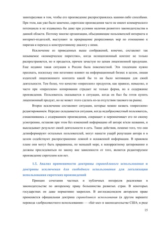 15
заинтересован в том, чтобы его произведение распространялось какими-либо способами.
При этом, как уже было замечено, сиротские произведения часто не имеют коммерческого
потенциала и не издавались бы даже при условии наличия развитого законодательства в
данной области. Поэтому многие организации, объединяющие пользователей интернета и
интернет-издателей, выступают за прекращение репрессивных мер по отношению к
пиратам и переход к конструктивному диалогу с ними.
Исключение из приведенных выше соображений, конечно, составляет так
называемое «коммерческое пиратство», когда нелицензионный контент не только
распространяется, но и продается, причем зачастую по ценам лицензионной продукции.
Еще недавно такая ситуация в России была повсеместной. Эти тенденции нужно
пресекать, поскольку они негативно влияют на информационный бизнес в целом, лишая
издателей лицензионного контента какой бы то ни было мотивации для своей
деятельности. Тем более, что качество «пиратских» продуктов, как правило, невысоко, и
часто при «пиратском» копировании страдает не только форма, но и содержание
произведения. Пользователь оказывается в ситуации, когда он был бы готов купить
лицензионный продукт, но не может этого сделать из-за отсутствия такового на рынке.
Второе исключение составляют ситуации, которые можно назвать «пиратским»
редактированием. Нередко складывается ситуация, когда недобросовестный пользователь,
ознакомившись с содержанием произведения, сокращает и переиначивает его по своему
усмотрению, оставляя при этом без изменений информацию об авторе и/или названии, и
выкладывает результат своей деятельности в сеть. Такие действия, помимо того, что они
дезинформируют остальных пользователей, могут нанести ущерб репутации автора и в
целом содействуют распространению ложной и искаженной информации. В правовом
плане они могут быть приравнены, по меньшей мере, к некорректному цитированию и
должны преследоваться по закону вне зависимости от того, является редактируемое
произведение сиротским или нет.
1.5.	 Анализ	 применимости	 доктрины	 справедливого	 использования	 и	
доктрины	 исключения	 для	 свободного	 использования	 для	 легализации	
использования	сиротских	произведений	
Принцип сочетания частных и публичных интересов реализован в
законодательстве по авторскому праву большинства развитых стран. В некоторых
государствах он даже нормативно закреплен. В англосаксонском авторском праве
применяется официальная доктрина справедливого использования (в другом варианте
перевода «добросовестного использования» — «fair use» в законодательстве США; в ряде
 
