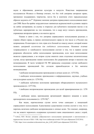 17
науки и образования, развитию культуры и искусств. Известные американские
исследователи Мэлвилл и Ниммер считают, что без этой доктрины авторское право,
призванное поддерживать творчество, могло бы в конечном счете парадоксальным
образом задушить его20
. Огромное значение доктрина справедливого использования имеет
для СМИ. Было бы крайне затруднительно заниматься журналистикой в условиях запрета
на любое цитирование, на съемку в открытых для публичного посещения местах и на
публичных мероприятиях на том основании, что в кадр могут попасть произведения,
охраняемые авторским правом, и на многое другое.
Однако в связи с тем, что доктрина справедливого использования родилась в
странах общего права, в странах континентального права (в том числе и в России) она
неприменима. В некоторых из этих стран есть близкий по смыслу аналог, который можно
назвать доктриной исключения для свободного использования. Основное отличие
«справедливого» и «свободного» использования состоит в том, что в первом случае
разрешено абсолютно любое использование произведения, если такое использование
является справедливым, а во втором случае имеются лишь отдельные исключительные
случаи, когда произведение можно использовать без разрешения автора и выплаты ему
вознаграждения. В части четвёртой ГК РФ приведены следующие случаи свободного
использования произведений без согласия правообладателя и без выплаты
вознаграждения:
• свободное воспроизведение произведения в личных целях (ст. 1273 ГК);
• свободное использование произведения в информационных, научных, учебных
или культурных целях (ст. 1274 ГК);
• свободное публичное исполнение правомерно обнародованного музыкального
произведения (ст. 1277 ГК);
• свободное воспроизведение произведения для целей правоприменения (ст. 1278
ГК);
• свободная запись произведения организацией эфирного вещания в целях
краткосрочного пользования (ст. 1279 ГК)21
.
Как видно, перечисленные случаи почти точно совпадают с концепцией
справедливого использования. Единственное существенное отличие состоит в том, что в
перечень включено свободное воспроизведение в личных целях. Это означает, например,
что вы можете переписать содержимое купленного вами лицензионного диска c игрой,
20
Соболь М.Н. Истоки доктрины добросовестного использования произведений в книгопечатании и
журналистике Англии и США // URL: http://www.mediascope.ru/node/1765 (дата обращения 22.02.2016).
21
URL: https://www.consultant.ru/document/cons_doc_LAW_64629 (дата обращения 22.02.2016).
 