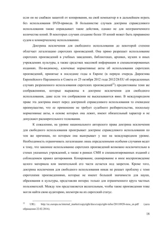 18
если он не снабжен защитой от копирования, на свой компьютер и в дальнейшем играть
без использования DVD-привода. В большинстве случаев доктрина справедливого
использования также оправдывает такие действия, однако не для неограниченного
количества копий. В некоторых случаях создание более 10 копий может быть приравнено
судом к коммерческому использованию.
Доктрина исключения для свободного использования до некоторой степени
облегчает легализацию сиротских произведений. Она прямо разрешает использование
сиротских произведений в учебных заведениях, библиотеках, архивах, музеях и иных
учреждениях культуры, а также средствах массовой информации и специализированных
изданиях. По-видимому, ключевые нормативные акты об использовании сиротских
произведений, принятые в последние годы в Европе (в первую очередь Директива
Европейского Парламента и Совета от 25 октября 2012 года 2012/28/EU об определенных
случаях разрешенного использования сиротских произведений22
) продиктованы теми же
соображениями, которые выражены в доктрине исключения для свободного
использования, даже если эти соображения не высказываются явно. В международном
праве эта доктрина имеет перед доктриной справедливого использования то очевидное
преимущество, что ее применение не требует судебного разбирательства, поскольку
нормативные акты, в основе которых она лежит, имеют обязательный характер и не
допускают расширительного толкования.
К сожалению, на уровне национального авторского права доктрина исключения
для свободного использования проигрывает доктрине справедливого использования по
тем же причинам, по которым она выигрывает у нее на международном уровне.
Необходимость ограничивать легализацию лишь определенными особыми случаями ведет
к тому, что законное использование сиротских произведений возможно исключительно в
стенах указанных учреждений, а также в рамках СМИ и специализированных изданий с
соблюдением правил цитирования. Копирование, сканирование и иное воспроизведение
целого материала или значительной его части остается под запретом. Кроме того,
доктрина исключения для свободного использования никак не решает проблему с теми
сиротскими произведениями, которые не имеют большой значимости для науки,
образования и культуры, представляя интерес только для ограниченного круга частных
пользователей. Между тем представляется желательным, чтобы такие произведения тоже
могли найти свою аудиторию, несмотря на их сиротский статус.
22
URL: http://ec.europa.eu/internal_market/copyright/docs/copyright-infso/20110920-mou_en.pdf (дата
обращения 22.02.2016).
 