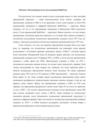 21
Таблица 1. Итоговый результат исследования HathiTrust
По результатам этих данных можно сделать следующий вывод: из трёх категорий
произведений сиротские — самая многочисленная. Если считать суммарно все
произведения, изданные в США и за их пределами, и всех годов издания, то около 50%
произведений, имеющихся в цифровой библиотеке HathisTrust — сиротские. Важно
понимать, что это не все произведения, имеющиеся в библиотеках США (получается
около 2,5 млн произведений HathiTrust — сиротские). Можно отметить, что чем «новее»
произведения, тем больше среди них сиротских, но это может быть связано, во-первых, с
неточностью исследования относительно произведений, изданных после 1977 года, во-
вторых, с заметным увеличением количества издаваемых произведений после 1977 года.
Стоит отметить, что если для книжных произведений ситуация более или менее
ясна, то, например, для музыкальных произведений, как показывает очень крупное
исследование о «Состоянии хранения записанных звуков в США»27
, ситуация гораздо
более запутанная. Федеральный закон об авторских правах действует для музыкальных
произведений, изданных после 15 февраля 1972 г. в США, а так же для всех произведений,
изданных в любое время вне США. Произведения, изданные в США, до 1972 г.
подчиняются локальным законам штатов, что создает много неясностей с правами. Хотя
точных исследований по этому вопросу нет, очевидно, что число сиротских работ в
области музыкальных произведений является очень большим. По самым скромным
оценкам, ранее 1972 года 8 из 10 изданных в США произведений — сиротские. Гораздо
более важно то, что люди, которые хранят музыкальные произведения, редко имеют
возможность разобраться в хитросплетениях локальных законов, которые к тому же, как
правило, очень строгие. Между тем произведения, изданные в США до 1972 года,
перейдут под юрисдикцию федерального закона только через 95 лет после его принятия,
то есть в 2067 г. Это создает парадоксальную ситуацию, когда произведение конца XIX
века получит авторский статус только в 2067-м. Такая ситуация не соответствует
нынешним реалиям, когда большинство музыкальных произведений существуют и
хранятся в цифровом формате. При этом многие из музыкальных произведений (особенно
изданные до 1972 г. в США) являются культурным достоянием, поэтому вопрос о
правовом регулировании их использования весьма сложен.
27
The State of Recorded Sound Preservation in the United States: A National Legacy at Risk in the Digital Age //
URL: http://www.clir.org/pubs/reports/pub148/reports/pub148/pub148.pdf (дата обращения 22.02.2016).
 