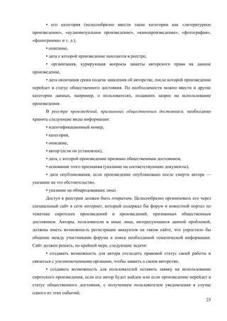 23
• его категория (целесообразно ввести такие категории как «литературное
произведение», «аудиовизуальное произведение», «кинопроизведение», «фотография»,
«фонограмма» и т. д.),
• описание,
• дата с которой произведение находится в реестре,
• организация, курирующая вопросы защиты авторского права на данное
произведение,
• дата окончания срока подачи заявления об авторстве, после которой произведение
перейдет в статус общественного достояния. По необходимости можно ввести и другие
категории данных, например, о пользователях, подавших запрос на использование
произведения.
В реестре произведений, признанных общественным достоянием, необходимо
хранить следующие виды информации:
• идентификационный номер,
• категория,
• описание,
• автор (если он установлен),
• дата, с которой произведение признано общественным достоянием,
• основания этого признания (указание на соответствующие документы),
• дата опубликования, если произведение опубликовано после смерти автора —
указание на это обстоятельство,
• указание на обнародовавшее лицо.
Доступ к реестрам должен быть открытым. Целесообразно организовать его через
специальный сайт в сети интернет, который содержал бы форум и новостной портал по
тематике сиротских произведений и произведений, признанных общественным
достоянием. Авторы, пользователи и иные лица, интересующиеся данной проблемой,
должны иметь возможность регистрации аккаунтов на таком сайте, что упростило бы
общение между участниками форума и поиск необходимой тематической информации.
Сайт должен решать, по крайней мере, следующие задачи:
• создавать возможность для автора отследить правовой статус своей работы и
связаться с уполномоченными органами, чтобы заявить о своем авторстве;
• создавать возможность для пользователей оставить заявку на использование
сиротского произведения, если его автор будет найден или если произведение перейдет в
статус общественного достояния, с получением пользователем уведомления в случае
одного из этих событий;
 