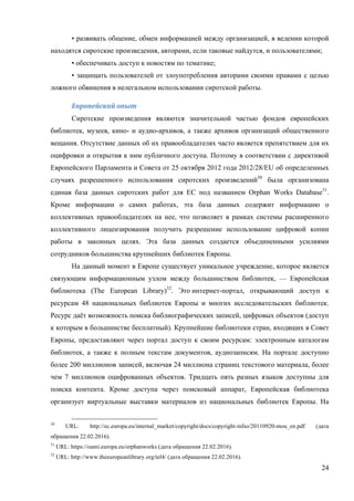 24
• развивать общение, обмен информацией между организацией, в ведении которой
находятся сиротские произведения, авторами, если таковые найдутся, и пользователями;
• обеспечивать доступ к новостям по тематике;
• защищать пользователей от злоупотребления авторами своими правами с целью
ложного обвинения в нелегальном использовании сиротской работы.
Европейский	опыт	
Сиротские произведения являются значительной частью фондов европейских
библиотек, музеев, кино- и аудио-архивов, а также архивов организаций общественного
вещания. Отсутствие данных об их правообладателях часто является препятствием для их
оцифровки и открытия к ним публичного доступа. Поэтому в соответствии с директивой
Европейского Парламента и Совета от 25 октября 2012 года 2012/28/EU об определенных
случаях разрешенного использования сиротских произведений30
была организована
единая база данных сиротских работ для ЕС под названием Orphan Works Database31
.
Кроме информации о самих работах, эта база данных содержит информацию о
коллективных правообладателях на нее, что позволяет в рамках системы расширенного
коллективного лицензирования получить разрешение использование цифровой копии
работы в законных целях. Эта база данных создается объединенными усилиями
сотрудников большинства крупнейших библиотек Европы.
На данный момент в Европе существует уникальное учреждение, которое является
связующим информационным узлом между большинством библиотек, — Европейская
библиотека (The European Library)32
. Это интернет-портал, открывающий доступ к
ресурсам 48 национальных библиотек Европы и многих исследовательских библиотек.
Ресурс даёт возможность поиска библиографических записей, цифровых объектов (доступ
к которым в большинстве бесплатный). Крупнейшие библиотеки стран, входящих в Совет
Европы, предоставляют через портал доступ к своим ресурсам: электронным каталогам
библиотек, а также к полным текстам документов, аудиозаписям. На портале доступно
более 200 миллионов записей, включая 24 миллиона страниц текстового материала, более
чем 7 миллионов оцифрованных объектов. Тридцать пять разных языков доступны для
поиска контента. Кроме доступа через поисковый аппарат, Европейская библиотека
организует виртуальные выставки материалов из национальных библиотек Европы. На
30
URL: http://ec.europa.eu/internal_market/copyright/docs/copyright-infso/20110920-mou_en.pdf (дата
обращения 22.02.2016).
31
URL: https://oami.europa.eu/orphanworks (дата обращения 22.02.2016).
32
URL: http://www.theeuropeanlibrary.org/tel4/ (дата обращения 22.02.2016).
 