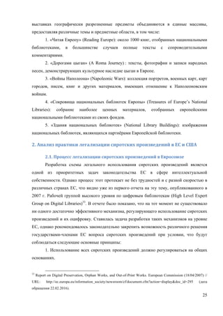 25
выставках географически разрозненные предметы объединяются в единые массивы,
предоставляя различные темы и предметные области, в том числе:
1. «Читая Европу» (Reading Europe): около 1000 книг, отобранных национальными
библиотеками, в большинстве случаев полные тексты с сопроводительными
комментариями.
2. «Дорогами цыган» (A Roma Journey) : тексты, фотографии и записи народных
песен, демонстрирующих культурное наследие цыган в Европе.
3. «Войны Наполеона» (Napoleonic Wars): коллекция портретов, военных карт, карт
городов, писем, книг и других материалов, имеющих отношение к Наполеоновским
войнам.
4. «Сокровища национальных библиотек Европы» (Treasures of Europe’s National
Libraries): собрание наиболее ценных материалов, отобранных европейскими
национальными библиотеками из своих фондов.
5. «Здания национальных библиотек» (National Library Buildings): изображения
национальных библиотек, являющихся партнёрами Европейской библиотеки.
2.	Анализ	практики	легализации	сиротских	произведений	в	ЕС	и	США	
2.1.	Процесс	легализации	сиротских	произведений	в	Евросоюзе	
Разработка схемы легального использования сиротских произведений является
одной из приоритетных задач законодательства ЕС в сфере интеллектуальной
собственности. Однако процесс этот протекает не без трудностей и с разной скоростью в
различных странах ЕС, что видно уже из первого отчета на эту тему, опубликованного в
2007 г. Рабочей группой высокого уровня по цифровым библиотекам (High Level Expert
Group on Digital Libraries)33
. В отчете было показано, что на тот момент не существовало
ни одного достаточно эффективного механизма, регулирующего использование сиротских
произведений и их оцифровку. Ставилась задача разработки таких механизмов на уровне
ЕС, однако рекомендовалось законодательно закрепить возможность различного решения
государствами-членами ЕС вопроса сиротских произведений при условии, что будут
соблюдаться следующие основные принципы:
1. Использование всех сиротских произведений должно регулироваться на общих
основаниях.
33
Report on Digital Preservation, Orphan Works, and Out-of-Print Works. European Commission (18/04/2007) //
URL: http://ec.europa.eu/information_society/newsroom/cf/document.cfm?action=display&doc_id=295 (дата
обращения 22.02.2016).
 