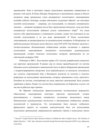 27
произведения. Лишь в некоторых странах существовали программы, направленные на
решение этой задачи. В Чехии, Венгрии, Нидерландах и скандинавских странах в области
авторского права применялась схема расширенного коллективного лицензирования
(extended collective licensing), которая действовала следующим образом: для некоторых
способов использования — например, для исследований, не имеющих коммерческого
значения — авторские материалы могли быть предоставлены бесплатно, тогда как более
коммерческое использование требовало уплаты лицензионного сбора35
. Эта схема
неплохо себя зарекомендовала в сложившихся условиях, однако она охватывала не все
способы использования и не все виды произведений. В Чехии коллективное
лицензирование не распространялось на аудиовизуальные материалы. В Нидерландах эта
проблема решалась обходным путем: Институт кино EYE (EYE Film Institute) заключил с
соответствующими объединенными сообществами авторов соглашение о широком
коллективном лицензировании электронного использования аудиовизуальных
произведений, которое позволяло использовать авторские произведения на его
собственной платформе VOD.
В Венгрии в 2008 г. была введена первая в ЕС система, разработанная специально
для сиротских произведений. В рамках мер по поиску правообладателей эта система
обязывала делать публикацию в национальной газете по факту обнаружения произведения
с незарегистрированным авторством. Если правообладатель не находился, пользователь
мог уплатить лицензионный сбор в Венгерском ведомстве по патентам и получить
разрешение на использование произведения, которому присваивался статус сиротского.
Подобная же система, охватывающая все виды сиротских произведений, была успешно
опробована в Дании. Однако эта система была неприменима для Евросоюза в целом, так
как она не работала через границы.
Во Франции специальным правительственным постановлением разрешалось
общественное лицензирование некоторых сиротских произведений, которое
реализовывалось с помощью контрактного соглашения, заключенного между
Национальным аудиовизуальным институтом и объединенным сообществом авторов,
исполнителей и журналистов. Это постановление было началом глобального
французского проекта по созданию законодательной базы для использования
недоступных произведений, завершившегося принятием «Закона о недоступных книгах
35
Howard J. Google Decision Spurs Research Libraries to Rethink the Path to Digital Access. The Chronicle of
Highre Education.. // URL: http://chronicle.com/article/Google-Decision-Spurs-Research/126878/ (дата обращения
22.02.2016).
 