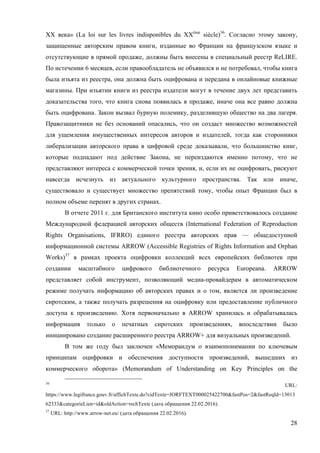 28
XX века» (La loi sur les livres indisponibles du XXème
siècle)36
. Согласно этому закону,
защищенные авторским правом книги, изданные во Франции на французском языке и
отсутствующие в прямой продаже, должны быть внесены в специальный реестр ReLIRE.
По истечении 6 месяцев, если правообладатель не объявился и не потребовал, чтобы книга
была изъята из реестра, она должна быть оцифрована и передана в онлайновые книжные
магазины. При изъятии книги из реестра издатели могут в течение двух лет представить
доказательства того, что книга снова появилась в продаже, иначе она все равно должна
быть оцифрована. Закон вызвал бурную полемику, разделившую общество на два лагеря.
Правозащитники не без оснований опасались, что он создаст множество возможностей
для ущемления имущественных интересов авторов и издателей, тогда как сторонники
либерализации авторского права в цифровой среде доказывали, что большинство книг,
которые подпадают под действие Закона, не переиздаются именно потому, что не
представляют интереса с коммерческой точки зрения, и, если их не оцифровать, рискуют
навсегда исчезнуть из актуального культурного пространства. Так или иначе,
существовало и существует множество препятствий тому, чтобы опыт Франции был в
полном объеме перенят в других странах.
В отчете 2011 г. для Британского института кино особо приветствовалось создание
Международной федерацией авторских обществ (International Federation of Reproduction
Rights Organisations, IFRRO) единого реестра авторских прав — общедоступной
информационной системы ARROW (Accessible Registries of Rights Information and Orphan
Works)37
в рамках проекта оцифровки коллекций всех европейских библиотек при
создании масштабного цифрового библиотечного ресурса Europeana. ARROW
представляет собой инструмент, позволяющий медиа-провайдерам в автоматическом
режиме получать информацию об авторских правах и о том, является ли произведение
сиротским, а также получать разрешения на оцифровку или предоставление публичного
доступа к произведению. Хотя первоначально в ARROW хранилась и обрабатывалась
информация только о печатных сиротских произведениях, впоследствии было
инициировано создание расширенного реестра ARROW+ для визуальных произведений.
В том же году был заключен «Меморандум о взаимопонимании по ключевым
принципам оцифровки и обеспечения доступности произведений, вышедших из
коммерческого оборота» (Memorandum of Understanding on Key Principles on the
36
URL:
https://www.legifrance.gouv.fr/affichTexte.do?cidTexte=JORFTEXT000025422700&fastPos=2&fastReqId=13013
62333&categorieLien=id&oldAction=rechTexte (дата обращения 22.02.2016).
37
URL: http://www.arrow-net.eu/ (дата обращения 22.02.2016).
 