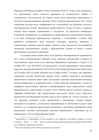 29
Digitisation and Making Available of Out-of-Commerce Works)38
. В нем четко указывалось,
что произведение может считаться вышедшим из коммерческого оборота и,
следовательно, использоваться как таковое только после проведения определенных и
полностью документированных процедур. После получения произведением этого статуса
учреждения культуры могут оцифровывать его и выкладывать для публичного доступа с
некоммерческими целями. Меморандум распространяется только на книги и журналы,
которые были впервые опубликованы в государстве, где признается меморандум.
Специально оговаривается, что разрешение на некоммерческое использование относится
и ко всем вложенным произведениям, например, к иллюстрациям в книгах. При
разработке меморандума были выявлены некоторые трудности, связанные с
ограничениями действия «мягкого права». Одной из таких трудностей стала разработка
механизмов трансграничного доступа к произведениям, которые не входят в списки
организаций коллективного управления.
Следующим шагом должно было стать принятие общеевропейского нормативного
акта, четко устанавливающего правовой статус сиротских произведений и правила их
использования. Таким актом стала директива Европейского парламента и Совета от 25
октября 2012 года 2012/28/EU об определенных случаях разрешенного использования
сиротских произведений (Directive 2012/28/EU of the European Parliament and of the Council
of 25 October 2012 on certain permitted uses of orphan works)39
. Согласно этой директиве,
учреждения культуры (библиотеки, архивы, музеи, учебные заведения и организации
общественного вещания) имеют право использовать сиротские произведения (печатные,
кинематографические и аудиовизуальные), а также сиротские фонограммы с целью их
оцифровки, каталогизации, хранения и распространения после скрупулезного поиска
правообладателя, определенного согласно отчету Рабочей группы высокого уровня по
цифровым библиотекам. При отрицательных результатах поиска статус сиротского
произведение или фонограмма получает сразу во всех странах ЕС. Следует отметить, что
под директиву подпадают только произведения и фонограммы, которые впервые
выпущены в государстве, где находится запрашивающая их организация. Следует также
отметить, что в директиве предусмотрена возможность дальнейшего расширения списка
разрешенных способов использования сиротских произведений и фонограмм как на
национальном, так и на международном уровне.
38
Memorandum of Understanding on Key Principles on the Digitisation and Making Available of Out-of-
Commerce Works // URL: http://ec.europa.eu/internal_market/copyright/docs/copyright-infso/20110920-
mou_en.pdf (дата обращения 22.02.2016).
39
URL: http://lexdigital.ru/2012/070/ (дата обращения 22.02.2016).
 