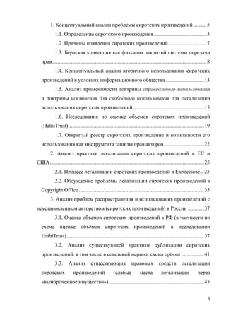 3
1. Концептуальный анализ проблемы сиротских произведений..........5
1.1. Определение сиротского произведения........................................5
1.2. Причины появления сиротских произведений.............................7
1.3. Бернская конвенция как фиксация закрытой системы передачи
прав....................................................................................................................8
1.4. Концептуальный анализ вторичного использования сиротских
произведений в условиях информационного общества.............................13
1.5. Анализ применимости доктрины справедливого использования
и доктрины исключения для свободного использования для легализации
использования сиротских произведений .....................................................15
1.6. Исследования по оценке объемов сиротских произведений
(HathiTrust)......................................................................................................19
1.7. Открытый реестр сиротских произведение и возможности его
использования как инструмента защиты прав авторов..............................22
2. Анализ практики легализации сиротских произведений в ЕС и
США....................................................................................................................25
2.1. Процесс легализации сиротских произведений в Евросоюзе...25
2.2. Обсуждение проблемы легализации сиротских произведений в
Copyright Office ..............................................................................................35
3. Анализ проблем распространения и использования произведений с
неустановленным авторством (сиротских произведений) в России ............37
3.1. Оценка объемов сиротских произведений в РФ (в частности по
схеме оценке объёмов сиротских произведений в исследовании
HathiTrust) .......................................................................................................37
3.2. Анализ существующей практики публикации сиротских
произведений, в том числе в советский период: схема opt-out .................41
3.3. Анализ существующих правовых средств легализации
сиротских произведений (слабые места легализации через
«вымороченное имущество»)........................................................................45
 