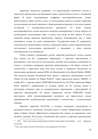 30
Директива специально оговаривает, что предоставление публичного доступа к
сиротскому произведению или фонограмме может осуществляться только в электронной
форме. В целях стимулирования оцифровки выгодоприобретателям должно
предоставляться право получать доход от использования копий на условиях директивы
для достижения ими целей, связанных с общественными интересами, в том числе в рамках
соглашений о государственно-частном партнерстве. Со своей стороны
выгодоприобретатель должен выплатить авторское вознаграждение в пользу обществ по
коллективному использованию прав, в случае, если автор не был найден. В случае
появления автора директива предписывает передачу вознаграждения ему, а также
возможность отзыва им своего произведения. Государствам-членам ЕС разрешается
самостоятельно организовывать контроль соблюдения правил поиска правообладателей,
последующего использования произведений и фонограмм, а также выплаты
вознаграждений, если потребуется.
Чтобы устранить дублирование усилий, директива рекомендует создать единую
базу данных для ЕС, содержащую информацию о сиротских произведениях и
фонограммах, в том числе об их пользователях, способах использования и изменениях их
статуса, и установить прозрачные принципы предоставления к ней общего доступа. В
соответствии с директивой такая база была создана и курируется Ведомством по
гармонизации внутреннего рынка (Office for Harmonization in the Internal Market, OHIM).
Она получила название Онлайновой базы данных о сиротских произведениях для ЕС
(Online EU-wide database for Orphan Works)40
. Также параллельно проекту ARROW+ в
ноябре 2013 г. стартовал проект FORWARD (Framework for a EU-Wide Audiovisual Orphan
Works Registry)41
, направленный на создание общей для ЕС системы оценки и
регистрации авторских прав на аудиовизуальные произведения с фокусировкой на
сиротских произведениях. По своему завершению система FORWARD должна
представлять собой автоматизированный инструмент для скрупулезного поиска
правообладателей аудиовизуальных произведений в соответствии с установленными
нормами.
Принятие директивы 2012/28/ЕС и создание технических инструментов ее
реализации является, несомненно, большим шагом в сторону либерализации авторского
права в Европе. Однако эффективность имеющихся баз данных на современном этапе
вызывает сомнения. На сегодня в Онлайновой базе данных о сиротских произведениях
40
URL: https://oami.europa.eu/ohimportal/en/web/observatory/orphan-works-database (дата обращения
22.02.2016).
41
URL: http://project-forward.eu/forward-new/ (дата обращения 22.02.2016).
 