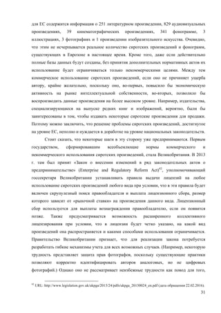 31
для ЕС содержится информация о 251 литературном произведении, 829 аудиовизуальных
произведениях, 39 кинематографических произведениях, 341 фонограмме, 3
иллюстрациях, 3 фотографиях и 1 произведении изобразительного искусства. Очевидно,
что этим не исчерпывается реальное количество сиротских произведений и фонограмм,
существующих в Еврозоне в настоящее время. Кроме того, даже если действительно
полные базы данных будут созданы, без принятия дополнительных нормативных актов их
использование будет ограничиваться только некоммерческими целями. Между тем
коммерческое использование сиротских произведений, если оно не причиняет ущерба
автору, крайне желательно, поскольку оно, во-первых, повысило бы экономическую
активность на рынке интеллектуальной собственности, во-вторых, позволило бы
воспроизводить данные произведения на более высоком уровне. Например, издательства,
специализирующиеся на выпуске редких книг и изображений, вероятно, были бы
заинтересованы в том, чтобы издавать некоторые сиротские произведения для продажи.
Поэтому можно заключить, что решение проблемы сиротских произведений, достигнутое
на уровне ЕС, неполно и нуждается в доработке на уровне национальных законодательств.
Стоит сказать, что некоторые шаги в эту сторону уже предпринимаются. Первым
государством, сформировавшим всеобъемлющие нормы коммерческого и
некоммерческого использования сиротских произведений, стала Великобритания. В 2013
г. там был принят «Закон о внесении изменений в ряд законодательных актов о
предпринимательстве» (Enterprise and Regulatory Reform Act)42
, уполномочивающий
госсекретаря Великобритании устанавливать правила выдачи лицензий на любое
использование сиротских произведений любого вида при условии, что в эти правила будет
включен скрупулезный поиск правообладателя и выплата лицензионного сбора, размер
которого зависит от «рыночной ставки» на произведения данного вида. Лицензионный
сбор используется для выплаты вознаграждения правообладателю, если он появится
позже. Также предусматривается возможность расширенного коллективного
лицензирования при условии, что в лицензии будет четко указано, на какой вид
произведений она распространяется и какими способами использования ограничивается.
Правительство Великобритании признает, что для реализации закона потребуется
разработать гибкие механизмы учета для всех возможных случаев. (Например, некоторую
трудность представляет защита прав фотографов, поскольку существующие практики
позволяют корректно идентифицировать авторов аналоговых, но не цифровых
фотографий.) Однако оно не рассматривает неизбежные трудности как повод для того,
42
URL: http://www.legislation.gov.uk/ukpga/2013/24/pdfs/ukpga_20130024_en.pdf (дата обращения 22.02.2016).
 