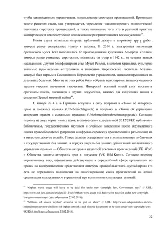 32
чтобы законодательно ограничивать использование сиротских произведений. Причинами
такого решения стали, как утверждается, стремление максимизировать экономический
потенциал сиротских произведений, а также понимание того, что в реальной практике
коммерческое и некоммерческое использование разграничиваются весьма условно43
.
Новая схема позволила открыть публичный доступ к широкому кругу работ,
которые ранее содержались только в архивах. В 2014 г. электронная экспозиция
британского музея Тейт пополнилась 12 произведениями художника Альфреда Уоллиса,
которые ранее считались сиротскими, поскольку он умер в 1942 г., не оставив живых
наследников. Другим бенефициарием стал Музей Разума, в котором хранились культурно
значимые произведения сотрудников и пациентов Королевского госпиталя Бедлама,
который был первым в Соединенном Королевстве учреждением, специализирующимся на
душевных болезнях. Многие из этих работ были собраны психиатрами, интересующимися
терапевтическим значением творчества. Имперский военный музей смог выставить
оригиналы писем, дневников и других документов, важных для подготовки нации к
столетию Первой мировой войны44
.
С января 2014 г. в Германии вступили в силу поправки в «Закон об авторском
праве и смежных правах» (Urheberrechtsgesetz) и поправки в «Закон об управлении
авторским правом и смежными правами» (Urheberrechtswahrnehmungsgesetz). Согласно
первому из двух нормативных актов, в соответствии с директивой 2012/28/ЕС публичным
библиотекам, государственным научным и учебным заведениям после скрупулезного
поиска правообладателей разрешена оцифровка сиротских произведений и размещение их
в открытом доступе онлайн. Поиск должен осуществляться с использованием публичных
и государственных баз данных, в первую очередь баз данных организаций коллективного
управления правами — Общества авторов и издателей текстовых произведений (VG Wort)
и Общества защиты авторских прав в искусстве (VG Bild-Kunst). Согласно второму
нормативному акту, официально действующие в определённой сфере организации по
правам на воспроизведение представляют интересы правообладателей-«аутсайдеров» (то
есть не передавших полномочия на лицензирование своих произведений ни одной
организации коллективного управления) при выполнении следующих условий:
43
“Orphan work usage will have to be paid for under new copyright law, Government says” // URL:
http://www.out-law.com/en/articles/2012/july/orphan-work-usage-will-have-to-be-paid-for-under-new-copyright-
law-government-says/ (дата обращения 22.02.2016).
44
“Millions of unseen 'orphan' artworks to be put on show” // URL: http://www.independent.co.uk/arts-
entertainment/art/news/millions-of-orphan-artworks-and-historic-documents-to-be-seen-under-new-copyright-laws-
9824266.html (дата обращения 22.02.2016).
 