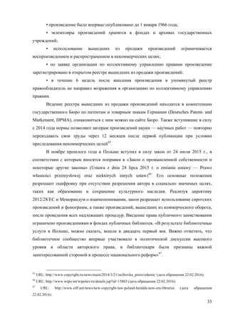 33
• произведение было впервые опубликовано до 1 января 1966 года;
• экземпляры произведений хранятся в фондах и архивах государственных
учреждений;
• использование вышедших из продажи произведений ограничивается
воспроизведением и распространением в некоммерческих целях;
• по заявке организации по коллективному управлению правами произведение
зарегистрировано в открытом реестре вышедших из продажи произведений;
• в течение 6 недель после внесения произведения в упомянутый реестр
правообладатель не направил возражения в организацию по коллективному управлению
правами.
Ведение реестра вышедших из продажи произведений находится в компетенции
государственного Бюро по патентам и товарным знакам Германии (Deutsches Patent- und
Markenamt, DPMA), ознакомиться с ним можно на сайте Бюро. Также вступившие в силу
с 2014 года нормы позволяют авторам произведений науки — научных работ — повторно
переиздавать свои труды через 12 месяцев после первой публикации при условии
преследования некоммерческих целей45
.
В ноябре прошлого года в Польше вступил в силу закон от 24 июля 2015 г., в
соответствии с которым вносятся поправки в «Закон о промышленной собственности и
некоторые другие законы» (Ustawa z dnia 24 lipca 2015 r. o zmianie ustawy — Prawo
własności przemysłowej oraz niektórych innych ustaw)46
. Его основные положения
разрешают оцифровку при отсутствии разрешения автора в социально значимых целях,
таких как образование и сохранение культурного наследия. Реализуя директиву
2012/28/ЕС и Меморандум о взаимопонимании, закон разрешает использование сиротских
произведений и фонограмм, а также произведений, вышедших из коммерческого оборота,
после проведения всех надлежащих процедур. Введение права публичного заимствования
ограничено произведениями в фондах публичных библиотек. «В результате библиотечные
услуги в Польше, можно сказать, вошли в двадцать первый век. Важно отметить, что
библиотечное сообщество впервые участвовало в политической дискуссии высокого
уровня в области авторского права, и библиотекари были признаны важной
заинтересованной стороной в процессе национального реформ»47
.
45
URL: http://www.copyright.ru/news/main/2014/3/21/ocifrovka_proizvedenie/ (дата обращения 22.02.2016).
46
URL: http://www.wipo.int/wipolex/ru/details.jsp?id=15803 (дата обращения 22.02.2016).
47
URL: http://www.eifl.net/news/new-copyright-law-poland-heralds-new-era-libraries (дата обращения
22.02.2016).
 