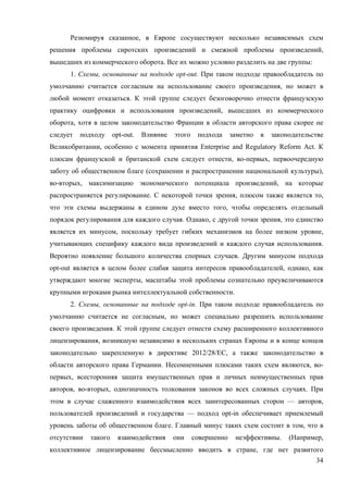 34
Резюмируя сказанное, в Европе сосуществуют несколько независимых схем
решения проблемы сиротских произведений и смежной проблемы произведений,
вышедших из коммерческого оборота. Все их можно условно разделить на две группы:
1. Схемы, основанные на подходе opt-out. При таком подходе правообладатель по
умолчанию считается согласным на использование своего произведения, но может в
любой момент отказаться. К этой группе следует безоговорочно отнести французскую
практику оцифровки и использования произведений, вышедших из коммерческого
оборота, хотя в целом законодательство Франции в области авторского права скорее не
следует подходу opt-out. Влияние этого подхода заметно в законодательстве
Великобритании, особенно с момента принятия Enterprise and Regulatory Reform Act. К
плюсам французской и британской схем следует отнести, во-первых, первоочередную
заботу об общественном благе (сохранении и распространении национальной культуры),
во-вторых, максимизацию экономического потенциала произведений, на которые
распространяется регулирование. С некоторой точки зрения, плюсом также является то,
что эти схемы выдержаны в едином духе вместо того, чтобы определять отдельный
порядок регулирования для каждого случая. Однако, с другой точки зрения, это единство
является их минусом, поскольку требует гибких механизмов на более низком уровне,
учитывающих специфику каждого вида произведений и каждого случая использования.
Вероятно появление большого количества спорных случаев. Другим минусом подхода
opt-out является в целом более слабая защита интересов правообладателей, однако, как
утверждают многие эксперты, масштабы этой проблемы сознательно преувеличиваются
крупными игроками рынка интеллектуальной собственности.
2. Схемы, основанные на подходе opt-in. При таком подходе правообладатель по
умолчанию считается не согласным, но может специально разрешить использование
своего произведения. К этой группе следует отнести схему расширенного коллективного
лицензирования, возникшую независимо в нескольких странах Европы и в конце концов
законодательно закрепленную в директиве 2012/28/ЕС, а также законодательство в
области авторского права Германии. Несомненными плюсами таких схем являются, во-
первых, всесторонняя защита имущественных прав и личных неимущественных прав
авторов, во-вторых, однозначность толкования законов во всех сложных случаях. При
этом в случае слаженного взаимодействия всех заинтересованных сторон — авторов,
пользователей произведений и государства — подход opt-in обеспечивает приемлемый
уровень заботы об общественном благе. Главный минус таких схем состоит в том, что в
отсутствии такого взаимодействия они совершенно неэффективны. (Например,
коллективное лицензирование бессмысленно вводить в стране, где нет развитого
 