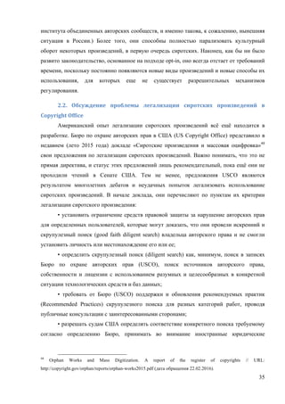 35
института объединенных авторских сообществ, и именно такова, к сожалению, нынешняя
ситуация в России.) Более того, они способны полностью парализовать культурный
оборот некоторых произведений, в первую очередь сиротских. Наконец, как бы ни было
развито законодательство, основанное на подходе opt-in, оно всегда отстает от требований
времени, поскольку постоянно появляются новые виды произведений и новые способы их
использования, для которых еще не существует разрешительных механизмов
регулирования.
2.2.	 Обсуждение	 проблемы	 легализации	 сиротских	 произведений	 в	
Copyright	Office	
Американский опыт легализации сиротских произведений всё ещё находится в
разработке. Бюро по охране авторских прав в США (US Copyright Office) представило в
недавнем (лето 2015 года) докладе «Сиротские произведения и массовая оцифровка»48
свои предложения по легализации сиротских произведений. Важно понимать, что это не
прямая директива, и статус этих предложений лишь рекомендательный, пока ещё они не
проходили чтений в Сенате США. Тем не менее, предложения USCO являются
результатом многолетних дебатов и неудачных попыток легализовать использование
сиротских произведений. В начале доклада, они перечисляют по пунктам их критерии
легализации сиротского произведения:
• установить ограничение средств правовой защиты за нарушение авторских прав
для определенных пользователей, которые могут доказать, что они провели искренний и
скрупулезный поиск (good faith diligent search) владельца авторского права и не смогли
установить личность или местонахождение его или ее;
• определить скрупулезный поиск (diligent search) как, минимум, поиск в записях
Бюро по охране авторских прав (USCO), поиск источников авторского права,
собственности и лицензии с использованием разумных и целесообразных в конкретной
ситуации технологических средств и баз данных;
• требовать от Бюро (USCO) поддержки и обновления рекомендуемых практик
(Recommended Practices) скрупулезного поиска для разных категорий работ, проводя
публичные консультации с заинтересованными сторонами;
• разрешать судам США определять соответствие конкретного поиска требуемому
согласно определению Бюро, принимать во внимание иностранные юридические
48
Orphan Works and Mass Digitization. A report of the register of copyrights // URL:
http://copyright.gov/orphan/reports/orphan-works2015.pdf (дата обращения 22.02.2016).
 