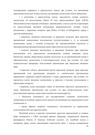 36
подтверждения искреннего и скрупулезного поиска, при условии, что иностранная
юрисдикция использует схожие подходы для проверки соответствия поиска требуемому;
• в дополнение к скрупулезному поиску, пользователь должен подписать
уведомление об использовании (Notice of Use), предоставляемым Бюро (USCO)
обеспечивая соответствующее отношение к произведению, а так же участие в переговорах
по предоставлению разумной компенсации правообладателям, которые подали
уведомление о нарушении авторских прав (Notice of Claim of Infringement), наряду с
другими требованиями;
• ограничить денежную компенсацию за нарушение авторских прав сиротских
произведений определенным пользователям (соответствующим п. 1) до разумной
компенсации; сумма, с которой согласились бы заинтересованный покупатель и
заинтересованный продавец непосредственно перед началом использования;
• отменить денежную компенсацию за нарушение авторских прав сиротских
произведений, если определенные некоммерческие учебные заведения, музеи,
библиотеки, архивы, общественное вещание используют их на некоммерческой основе в
образовательных, религиозных и благотворительных целях, при условии, что лицо
незамедлительно прекращает использование произведения при нарушении авторских
прав;
• ограничить область предписаний против нарушений авторских прав сиротских
произведений, если произведение соединено со «значительным оригинальным
выражением» (significant original expression) с новым произведением, при условии, что
нарушитель платит разумную компенсацию за прошлые и будущие использования и
обеспечивает авторство;
• разрешить судам накладывать запрет на включение сиротского произведения в
новое, производное произведение, при условии, что вред автору-владельцу имеет
репутационный характер и никак иным способом не компенсируется;
• обеспечить возможность для государственных служащих осуществлять
ограничения на судебные запреты после выплаты согласованной или определенной судом
компенсации; и
• явным образом сохранить возможность пользователям на справедливое
использование (fair use) сиротских работ.
Подобный подход к практике легализации сиротских произведений со стороны
Бюро подвергается в США некоторой критике. Например, Американское общество
архивариусов (Society of American Archivists) полагает, что подобный подход к
авторскому праву сделает невозможным издательство работ с «малым коммерческим
 