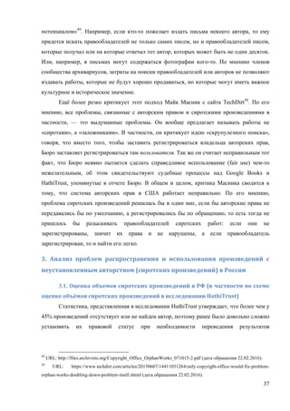 37
потенциалом»49
. Например, если кто-то пожелает издать письма некоего автора, то ему
придется искать правообладателей не только самих писем, но и правообладателей писем,
которые получал или на которые отвечал тот автор, которых может быть не один десяток.
Или, например, в письмах могут содержаться фотографии кого-то. По мнению членов
сообщества архивариусов, затраты на поиски правообладателей или авторов не позволяют
издавать работы, которые не будут хорошо продаваться, но которые могут иметь важное
культурное и историческое значение.
Ещё более резко критикует этот подход Майк Масник с сайта TechDirt50
. По его
мнению, все проблемы, связанные с авторским правом и сиротскими произведениями в
частности, — это выдуманные проблемы. Он вообще предлагает называть работы не
«сиротами», а «заложниками». В частности, он критикует идею «скрупулезного поиска»,
говоря, что вместо того, чтобы заставить регистрироваться владельца авторских прав,
Бюро заставляет регистрироваться там пользователя. Так же он считает неправильным тот
факт, что Бюро неявно пытается сделать справедливое использование (fair use) чем-то
нежелательным, об этом свидетельствуют судебные процессы над Google Books и
HathiTrust, упомянутые в отчете Бюро. В общем и целом, критика Масника сводится к
тому, что система авторских прав в США работает неправильно. По его мнению,
проблема сиротских произведений решилась бы в один миг, если бы авторские права не
передавались бы по умолчанию, а регистрировались бы по обращению, то есть тогда не
пришлось бы разыскивать правообладателей сиротских работ: если они не
зарегистрированы, значит их права и не нарушены, а если правообладатель
зарегистрирован, то и найти его легко.
3.	 Анализ	 проблем	 распространения	 и	 использования	 произведений	 с	
неустановленным	авторством	(сиротских	произведений)	в	России	
3.1. Оценка	объемов	сиротских	произведений	в	РФ	(в	частности	по	схеме	
оценке	объёмов	сиротских	произведений	в	исследовании	HathiTrust)	
Статистика, представленная в исследовании HuthiTrust утверждает, что более чем у
45% произведений отсутствует или не найден автор, поэтому ранее было довольно сложно
установить их правовой статус при необходимости переведения результатов
49
URL: http://files.archivists.org/Copyright_Office_OrphanWorks_071015-2.pdf (дата обращения 22.02.2016).
50
URL: https://www.techdirt.com/articles/20150607/14411031264/only-copyright-office-would-fix-problem-
orphan-works-doubling-down-problem-itself.shtml (дата обращения 22.02.2016).
 