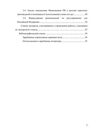 4
3.4. Анализ инициативы Минкомсвязи РФ о реестре сиротских
произведений и возможности использования схемы опт-аут....................49
3.5. Формулировка рекомендаций по регулированию для
Российской Федерации..................................................................................52
Список экспертов, участвовавших в проведении работы, с указанием
их экспертного статуса......................................................................................53
Библиографический список .......................................................................54
Зарубежные нормативные правовые акты.........................................54
Отечественная и зарубежная литература...........................................55
	
 