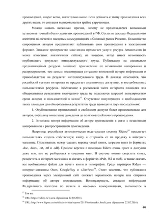 40
произведений, скорее всего, значительно выше. Если добавить к этому произведения всех
других видов, то ситуация вырисовывается крайне удручающая.
Можно назвать несколько причин, почему не представляется возможным
установить точный объем сиротских произведений в РФ. Согласно докладу Федерального
агентства по печати и массовым коммуникациям «Книжный рынок России», большинство
современных авторов предпочитают публиковать свои произведения в электронном
формате. Западное пространство масс-медиа предлагает услуги ресурса Amazon.com (и
менее известных аналогичных сайтов), на котором, автор имеет возможность
опубликовать результат интеллектуального труда. Публикация на специально
предназначенных ресурсах защищает произведение от незаконного копирования и
распространения, тем самым предотвращая ситуацию возможной потери информации о
правообладателе на результат интеллектуального труда. В докладе отмечается, что
российский сегмент интернета не предлагает аналогичных доступных и востребованных
пользователями ресурсов. Работающие в российской части интернета площадки для
обнародования результатов творческого труда не пользуются широкой популярностью
среди авторов и пользователей в целом57
. Отсутствие популярности и необходимости
таких площадок для обнародования результатов труда приводит к двум последствиям:
1. Опубликование произведений в свободном доступе более привлекательно для
авторов, поскольку выше шанс доведения до пользователей нового произведения.
2. Возможна потеря информации об авторе произведения в связи с незаконным
копированием и распространением произведения.
Например, российская автоматическая издательская система Ridero58
предлагает
пользователям создать собственную книгу и отправить ее на продажу в интернет-
магазины. Пользователь может сделать верстку своей книги, загрузив текст (в форматах
.doc, .docx, .txt, .rtf и .odf). Процесс верстки с помощью Ridero очень прост и доступен
даже тем, кто не разбирается в создании книг. В системе можно сверстать книгу,
разместить в интернет-магазинах и скачать в форматах ePub, fb2 и mobi, а также скачать
все необходимые файлы для печати книги в типографии. Среди партнеров Ridero —
интернет-магазины Ozon, GooglePlay и «ЛитРес»59
. Стоит заметить, что публикация
произведения через электронный сайт снижает вероятность потери или стирания
информации об авторе произведения. Непопулярность, согласно информации
Федерального агентства по печати и массовым коммуникациям, заключается в
57
Там же.
58
URL: https://ridero.ru/ (дата обращения 22.02.2016).
59
URL: http://www.fapmc.ru/mobile/activities/reports/2015/bookmarket.html (дата обращения 22.02.2016).
 