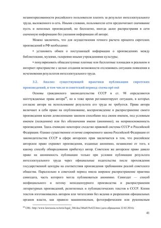 41
незаинтересованности российского пользователя платить за результат интеллектуального
труда, выложенного в сеть. Иными словами, пользователи сети предпочитают скачивание
пусть и неполных произведений, но бесплатно, иногда далее распространяя в сети
скаченную информацию без указания информации об авторе.
Можно заключить, что для осуществления точного расчета процента сиротских
произведений в РФ необходимо:
• установить обмен о поступающей информации о произведениях между
библиотеками, музеями, галереями иными учреждениями культуры;
• популяризовать общедоступные платные или бесплатные площадки в реальном и
интернет пространстве с целью создания возможности отслеживать ситуации появления и
исчезновения результатов интеллектуального труда.
3.2.	 Анализ	 существующей	 практики	 публикации	 сиротских	
произведений,	в	том	числе	в	советский	период:	схема	opt-out	
Основы гражданского законодательства СССР в ст. 98 определяются
неотчуждаемые права автора60
, но в тоже время регламентируют ситуации, в которых
согласие автора на использование результата его труда не требуется. Права автора
включают в себя право на опубликование, воспроизведение и распространение своего
произведения всеми дозволенными законом способами под своим именем, под условным
именем (псевдоним) или без обозначения имени (анонимно); на неприкосновенность
произведения. Здесь очевидно некоторое сходство правовой системы СССР и Российской
Федерации. Однако существенное отличие современного закона Российской Федерации от
законодательства СССР в сфере авторских прав заключается в том, что российское
авторское право охраняет произведения, изданные анонимно, независимо от того, к
какому способу обнародования прибегнул автор. Советское же авторское право давало
право на анонимность публикации только при условии публикации результата
интеллектуального труда через официальные издательства после прохождения
государственной цензуры на соответствия произведения требованиям реалий советского
общества. Параллельно в советский период имела широкое распространение практика
самиздата, часть которого могла публиковаться анонимно. Самиздат — способ
неофициального и потому неподцензурного производства и распространения
литературных произведений, религиозных и публицистических текстов в СССР. Копии
текстов изготавливались автором или читателями без ведома и разрешения официальных
органов власти, как правило машинописным, фотографическим или рукописным
60
URL: http://www.lawrussia.ru/texts/legal_346/doc346a819x422.htm (дата обращения 22.02.2016).
 