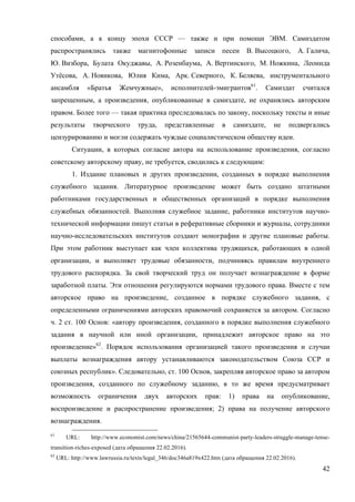 42
способами, а к концу эпохи СССР — также и при помощи ЭВМ. Самиздатом
распространялись также магнитофонные записи песен В. Высоцкого, А. Галича,
Ю. Визбора, Булата Окуджавы, А. Розенбаума, А. Вертинского, М. Ножкина, Леонида
Утёсова, А. Новикова, Юлия Кима, Арк. Северного, К. Беляева, инструментального
ансамбля «Братья Жемчужные», исполнителей-эмигрантов61
. Самиздат считался
запрещенным, а произведения, опубликованные в самиздате, не охранялись авторским
правом. Более того — такая практика преследовалась по закону, поскольку тексты и иные
результаты творческого труда, представленные в самиздате, не подвергались
цензурированию и могли содержать чуждые социалистическом обществу идеи.
Ситуации, в которых согласие автора на использование произведения, согласно
советскому авторскому праву, не требуется, сводились к следующим:
1. Издание плановых и других произведении, созданных в порядке выполнения
служебного задания. Литературное произведение может быть создано штатными
работниками государственных и общественных организаций в порядке выполнения
служебных обязанностей. Выполняя служебное задание, работники институтов научно-
технической информации пишут статьи в реферативные сборники и журналы, сотрудники
научно-исследовательских институтов создают монографии и другие плановые работы.
При этом работник выступает как член коллектива трудящихся, работающих в одной
организации, и выполняет трудовые обязанности, подчиняясь правилам внутреннего
трудового распорядка. За свой творческий труд он получает вознаграждение в форме
заработной платы. Эти отношения регулируются нормами трудового права. Вместе с тем
авторское право на произведение, созданное в порядке служебного задания, с
определенными ограничениями авторских правомочий сохраняется за автором. Согласно
ч. 2 ст. 100 Основ: «автору произведения, созданного в порядке выполнения служебного
задания в научной или иной организации, принадлежит авторское право на это
произведение»62
. Порядок использования организацией такого произведения и случаи
выплаты вознаграждения автору устанавливаются законодательством Союза ССР и
союзных республик». Следовательно, ст. 100 Основ, закрепляя авторское право за автором
произведения, созданного по служебному заданию, в то же время предусматривает
возможность ограничения двух авторских прав: 1) права на опубликование,
воспроизведение и распространение произведения; 2) права на получение авторского
вознаграждения.
61
URL: http://www.economist.com/news/china/21565644-communist-party-leaders-struggle-manage-tense-
transition-riches-exposed (дата обращения 22.02.2016).
62
URL: http://www.lawrussia.ru/texts/legal_346/doc346a819x422.htm (дата обращения 22.02.2016).
 